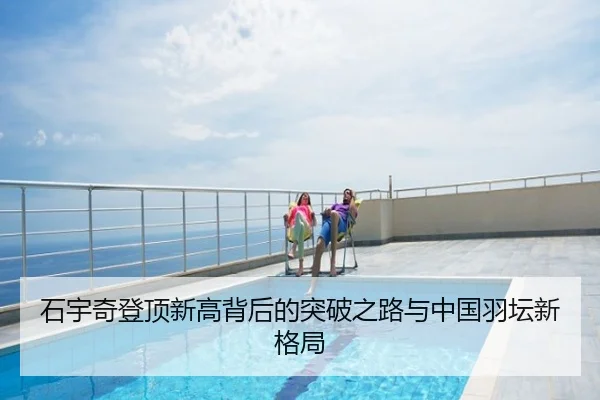 石宇奇登顶新高背后的突破之路与中国羽坛新格局