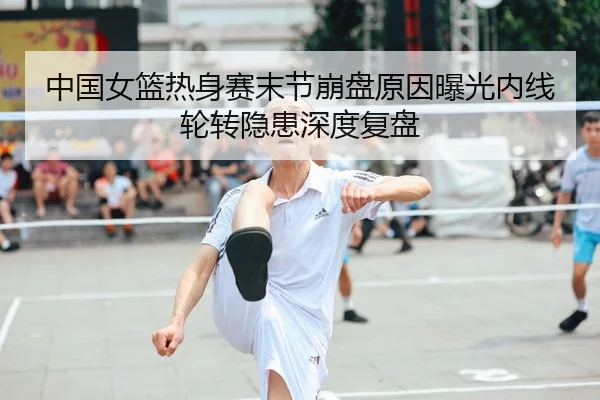 中国女篮热身赛末节崩盘原因曝光内线轮转隐患深度复盘