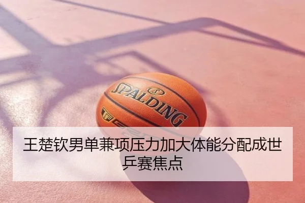 王楚钦男单兼项压力加大体能分配成世乒赛焦点