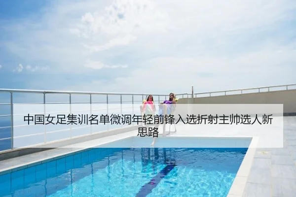 中国女足集训名单微调年轻前锋入选折射主帅选人新思路