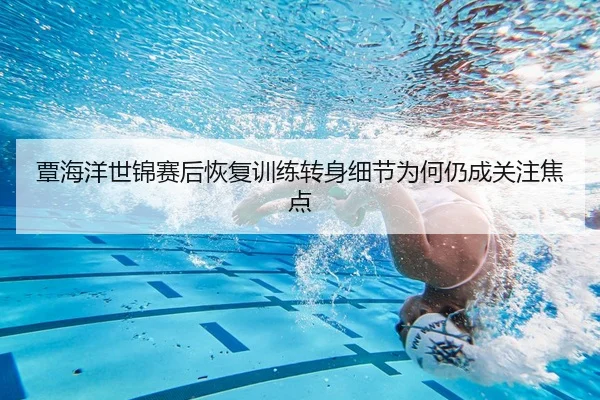 覃海洋世锦赛后恢复训练转身细节为何仍成关注焦点