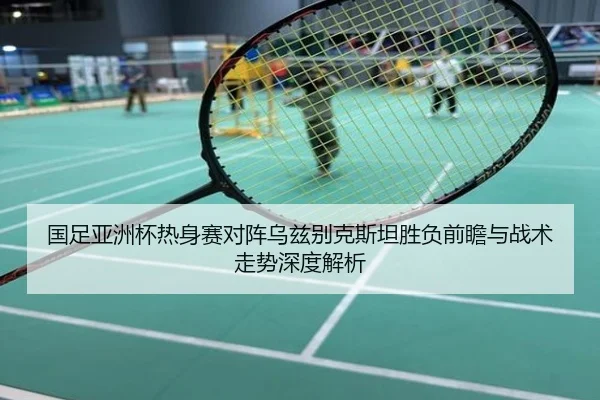国足亚洲杯热身赛对阵乌兹别克斯坦胜负前瞻与战术走势深度解析